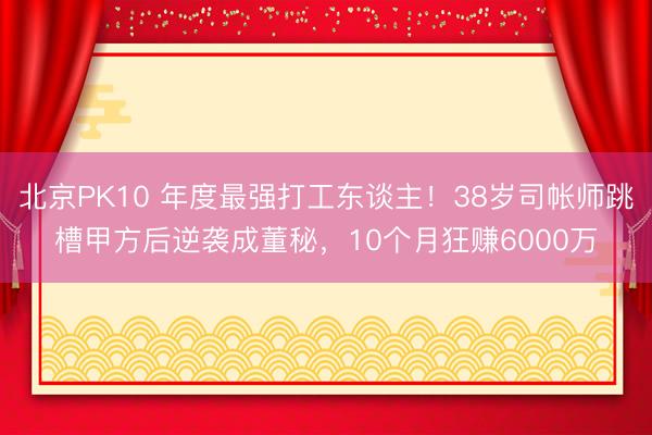 北京PK10 年度最强打工东谈主！38岁司帐师跳槽甲方后逆袭成董秘，10个月狂赚6000万