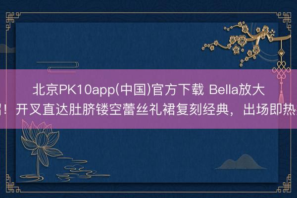 北京PK10app(中国)官方下载 Bella放大招！开叉直达肚脐镂空蕾丝礼裙复刻经典，出场即热搜