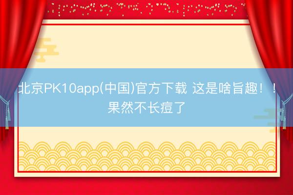 北京PK10app(中国)官方下载 这是啥旨趣！！果然不长痘了