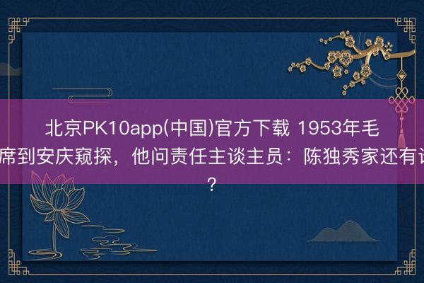 北京PK10app(中国)官方下载 1953年毛主席到安庆窥探，他问责任主谈主员：陈独秀家还有谁？
