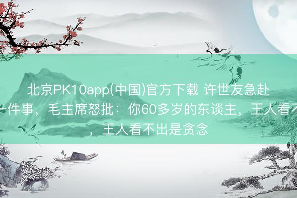 北京PK10app(中国)官方下载 许世友急赴北京呈报一件事，毛主席怒批：你60多岁的东谈主，王人看不出是贪念