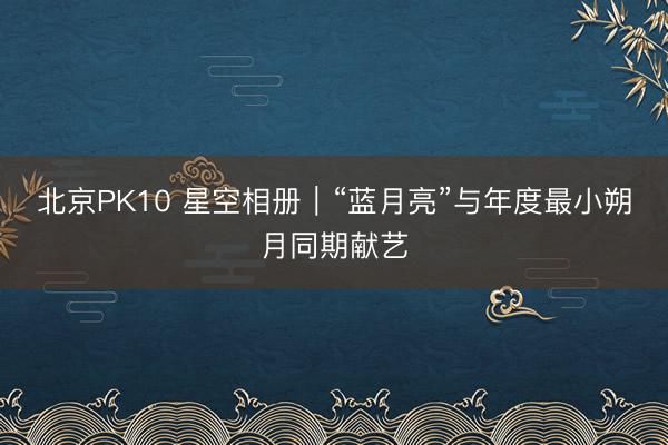 北京PK10 星空相册｜“蓝月亮”与年度最小朔月同期献艺