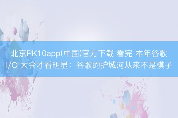 北京PK10app(中国)官方下载 看完 本年谷歌I/O 大会才看明显：谷歌的护城河从来不是模子