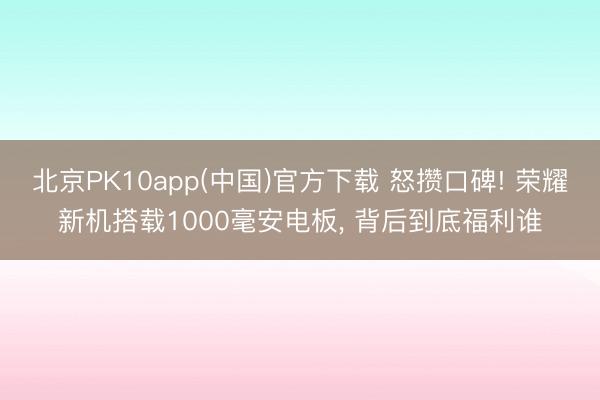 北京PK10app(中国)官方下载 怒攒口碑! 荣耀新机搭载1000毫安电板， 背后到底福利谁