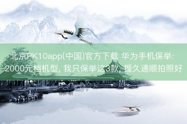 北京PK10app(中国)官方下载 华为手机保举: 2000元档机型， 我只保举这3款， 握久通顺拍照好