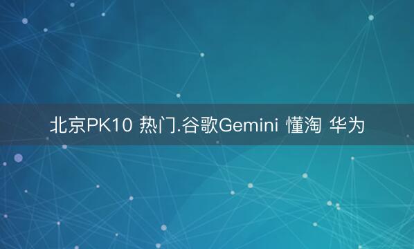 北京PK10 热门.谷歌Gemini 懂淘 华为