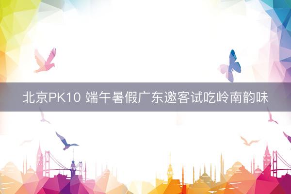 北京PK10 端午暑假广东邀客试吃岭南韵味