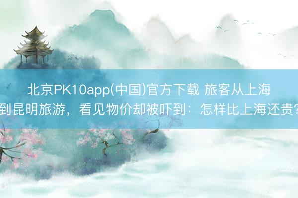北京PK10app(中国)官方下载 旅客从上海到昆明旅游，看见物价却被吓到：怎样比上海还贵？