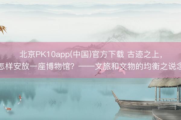 北京PK10app(中国)官方下载 古迹之上,怎样安放一座博物馆?——文旅和文物的均衡之说念