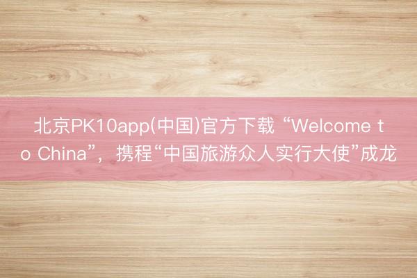 北京PK10app(中国)官方下载 “Welcome to China”，携程“中国旅游众人实行大使”成龙