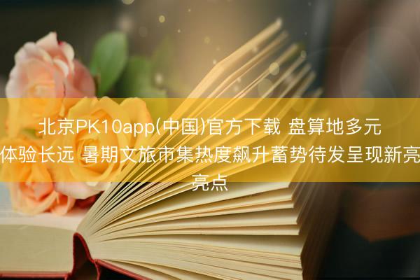 北京PK10app(中国)官方下载 盘算地多元、体验长远 暑期文旅市集热度飙升蓄势待发呈现新亮点