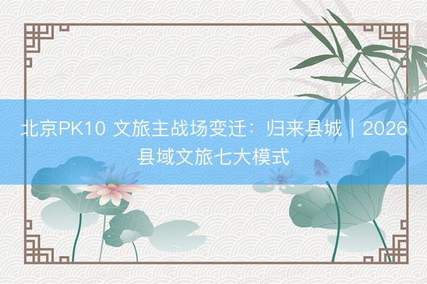 北京PK10 文旅主战场变迁：归来县城｜2026县域文旅七大模式