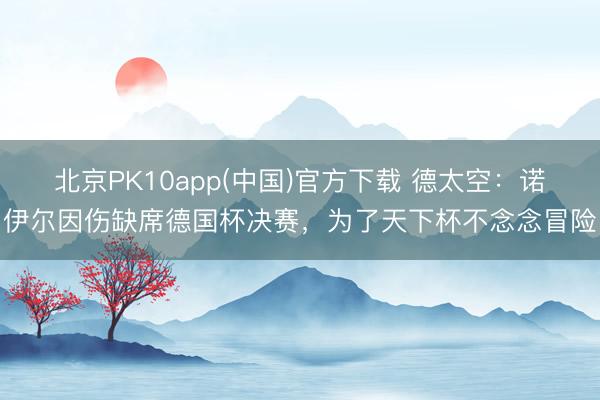 北京PK10app(中国)官方下载 德太空：诺伊尔因伤缺席德国杯决赛，为了天下杯不念念冒险
