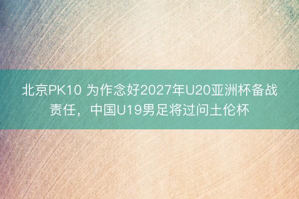 北京PK10 为作念好2027年U20亚洲杯备战责任，中国U19男足将过问土伦杯