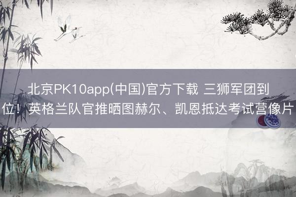北京PK10app(中国)官方下载 三狮军团到位！英格兰队官推晒图赫尔、凯恩抵达考试营像片