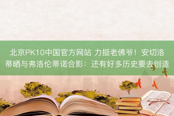 北京PK10中国官方网站 力挺老佛爷！安切洛蒂晒与弗洛伦蒂诺合影：还有好多历史要去创造
