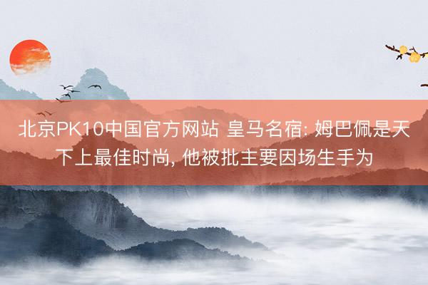 北京PK10中国官方网站 皇马名宿: 姆巴佩是天下上最佳时尚， 他被批主要因场生手为