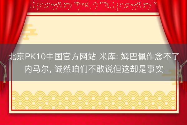 北京PK10中国官方网站 米库: 姆巴佩作念不了内马尔， 诚然咱们不敢说但这却是事实