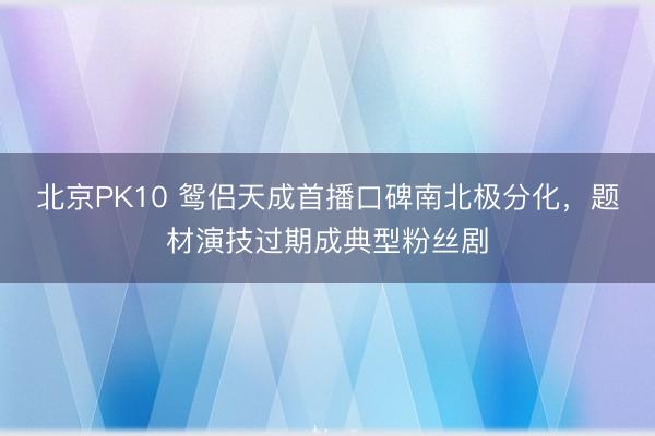 北京PK10 鸳侣天成首播口碑南北极分化，题材演技过期成典型粉丝剧