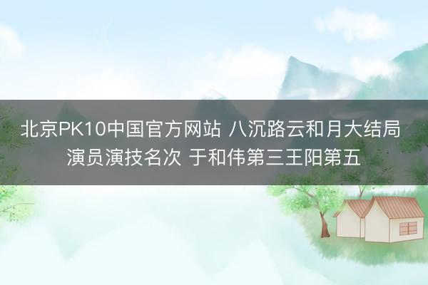 北京PK10中国官方网站 八沉路云和月大结局 演员演技名次 于和伟第三王阳第五