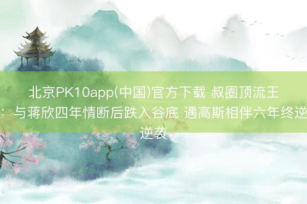 北京PK10app(中国)官方下载 叔圈顶流王阳：与蒋欣四年情断后跌入谷底 遇高斯相伴六年终逆袭