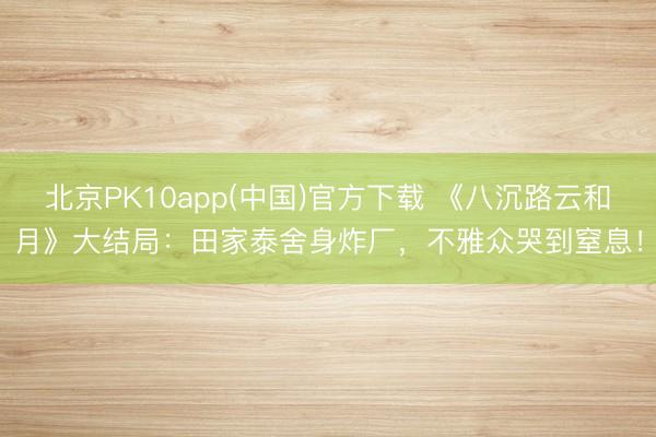 北京PK10app(中国)官方下载 《八沉路云和月》大结局：田家泰舍身炸厂，不雅众哭到窒息！