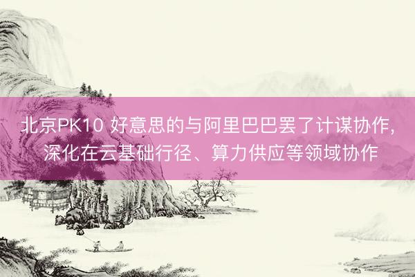 北京PK10 好意思的与阿里巴巴罢了计谋协作， 深化在云基础行径、算力供应等领域协作