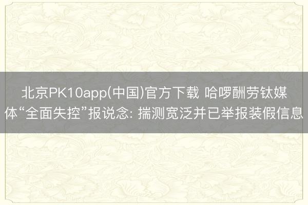 北京PK10app(中国)官方下载 哈啰酬劳钛媒体“全面失控”报说念: 揣测宽泛并已举报装假信息