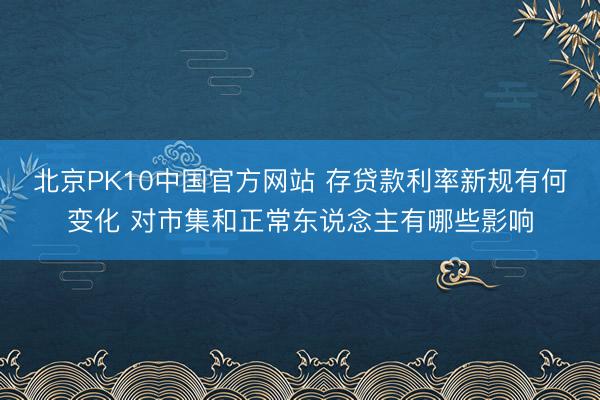 北京PK10中国官方网站 存贷款利率新规有何变化 对市集和正常东说念主有哪些影响