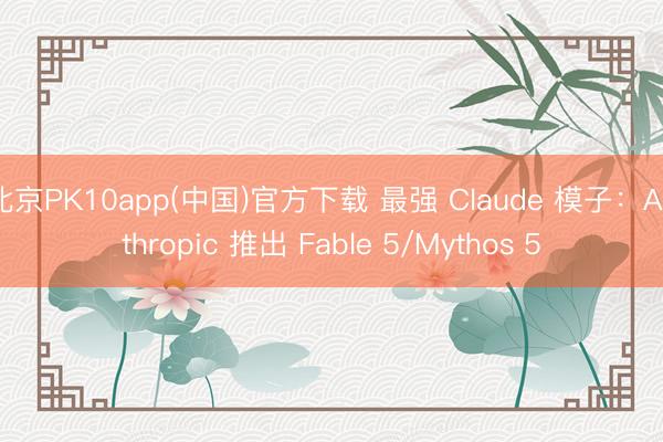 北京PK10app(中国)官方下载 最强 Claude 模子：Anthropic 推出 Fable 5/Mythos 5