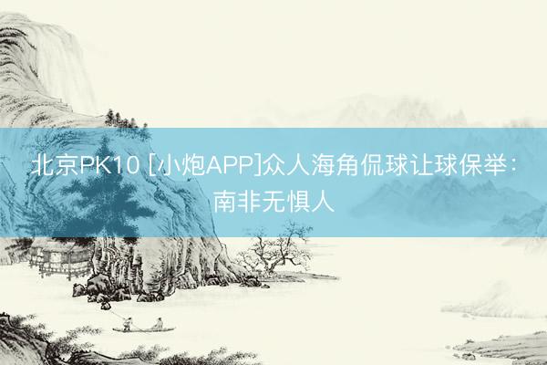 北京PK10 [小炮APP]众人海角侃球让球保举：南非无惧人
