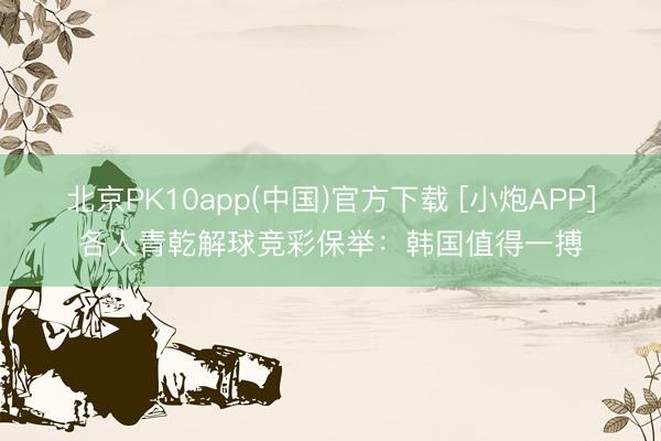 北京PK10app(中国)官方下载 [小炮APP]各人青乾解球竞彩保举：韩国值得一搏