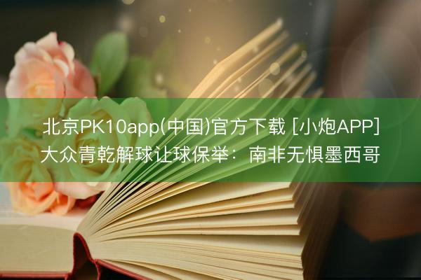 北京PK10app(中国)官方下载 [小炮APP]大众青乾解球让球保举：南非无惧墨西哥