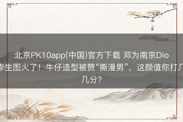北京PK10app(中国)官方下载 邓为南京Dior算作生图火了！牛仔造型被赞“撕漫男”，这颜值你打几分？