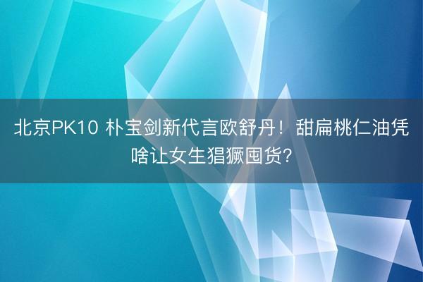 北京PK10 朴宝剑新代言欧舒丹！甜扁桃仁油凭啥让女生猖獗囤货？