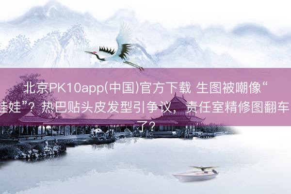 北京PK10app(中国)官方下载 生图被嘲像“瓷娃娃”？热巴贴头皮发型引争议，责任室精修图翻车了？