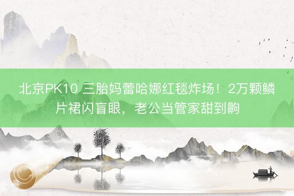 北京PK10 三胎妈蕾哈娜红毯炸场!2万颗鳞片裙闪盲眼,老公当管家甜到齁