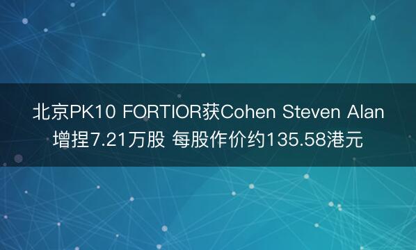 北京PK10 FORTIOR获Cohen Steven Alan增捏7.21万股 每股作价约135.58港元