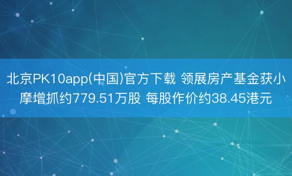 北京PK10app(中国)官方下载 领展房产基金获小摩增抓约779.51万股 每股作价约38.45港元