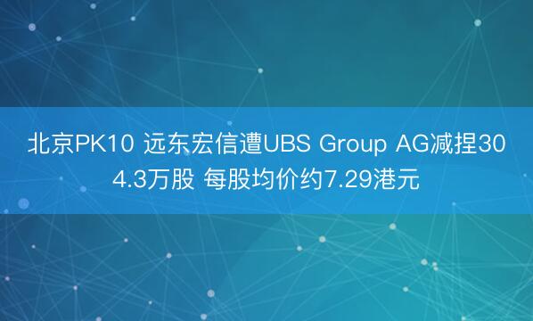 北京PK10 远东宏信遭UBS Group AG减捏304.3万股 每股均价约7.29港元