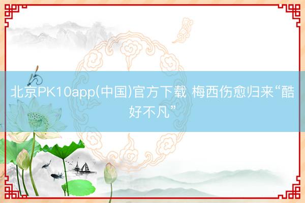 北京PK10app(中国)官方下载 梅西伤愈归来“酷好不凡”