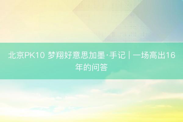 北京PK10 梦翔好意思加墨·手记 | 一场高出16年的问答