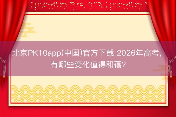 北京PK10app(中国)官方下载 2026年高考， 有哪些变化值得和蔼?