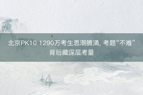 北京PK10 1290万考生思潮腾涌， 考题“不难”背后藏深层考量