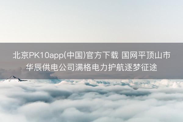 北京PK10app(中国)官方下载 国网平顶山市华辰供电公司满格电力护航逐梦征途