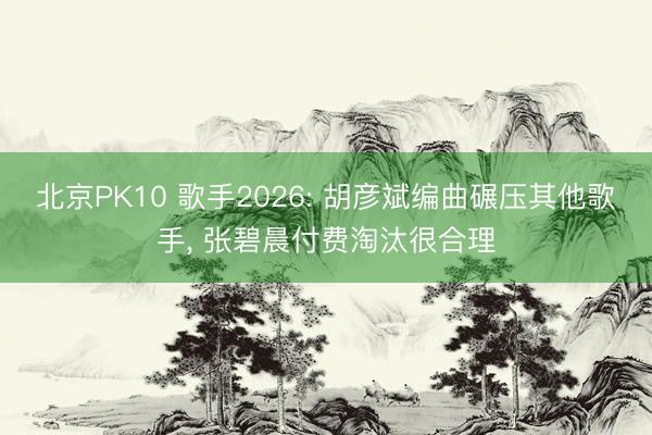北京PK10 歌手2026: 胡彦斌编曲碾压其他歌手， 张碧晨付费淘汰很合理