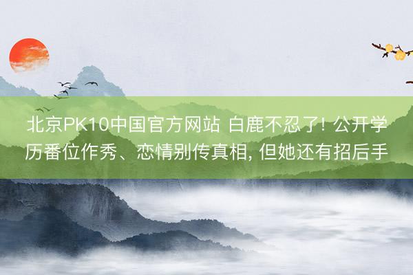 北京PK10中国官方网站 白鹿不忍了! 公开学历番位作秀、恋情别传真相， 但她还有招后手