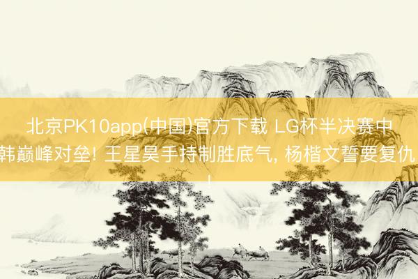 北京PK10app(中国)官方下载 LG杯半决赛中韩巅峰对垒! 王星昊手持制胜底气， 杨楷文誓要复仇!
