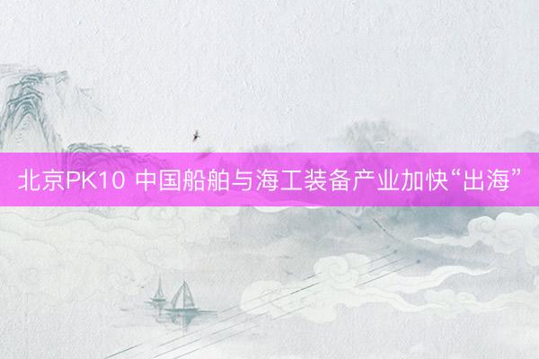 北京PK10 中国船舶与海工装备产业加快“出海”