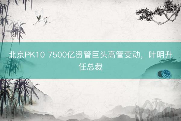 北京PK10 7500亿资管巨头高管变动，叶明升任总裁
